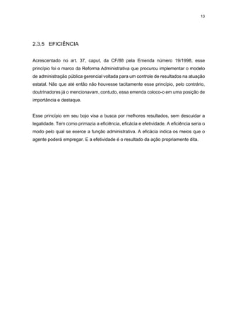 13
2.3.5 EFICIÊNCIA
Acrescentado no art. 37, caput, da CF/88 pela Emenda número 19/1998, esse
princípio foi o marco da Reforma Administrativa que procurou implementar o modelo
de administração pública gerencial voltada para um controle de resultados na atuação
estatal. Não que até então não houvesse tacitamente esse princípio, pelo contrário,
doutrinadores já o mencionavam, contudo, essa emenda coloco-o em uma posição de
importância e destaque.
Esse princípio em seu bojo visa a busca por melhores resultados, sem descuidar a
legalidade. Tem como primazia a eficiência, eficácia e efetividade. A eficiência seria o
modo pelo qual se exerce a função administrativa. A eficácia indica os meios que o
agente poderá empregar. E a efetividade é o resultado da ação propriamente dita.
 