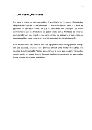 14
3 CONSIDERAÇÕES FINAIS
Em suma a defesa do interesse público é a atividade fim do estado. Defendê-lo é
obrigação do mesmo, como garantidor do interesse coletivo, com o objetivo de
promover o bem-estar social. O que é constatado nos princípios do direito
administrativo que são limitadores do poder estatal com a finalidade de impor ao
administrador um freio moral e ético com o intuito de asseverar a supremacia do
interesse público e que resume em si os demais princípios da administração.
Esse trabalho incita uma reflexão para com o papel social que o cargo público enverga
em sua essência, ao passo que, provoca também uma melhor observância dos
agentes da Administração Pública, os gestores e o papel que exercem, indicando o
quanto aquém por vezes ficamos do papel fiscalizador que deveria ser executado a
fim de exercer plenamente a cidadania.
 