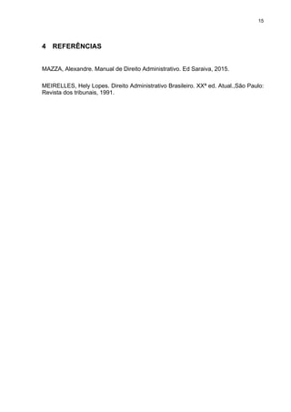 15
4 REFERÊNCIAS
MAZZA, Alexandre. Manual de Direito Administrativo. Ed Saraiva, 2015.
MEIRELLES, Hely Lopes. Direito Administrativo Brasileiro. XXª ed. Atual.,São Paulo:
Revista dos tribunais, 1991.
 