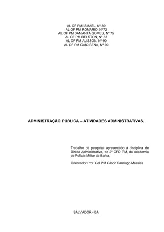 AL OF PM ISMAEL, Nº 39
AL OF PM ROMARIO, Nº72
AL OF PM SAMANTA GOMES, Nº 75
AL OF PM RELSTON, Nº 87
AL OF PM ALISSON, Nº 90
AL OF PM CAIO SENA, Nº 99
ADMINISTRAÇÃO PÚBLICA – ATIVIDADES ADMINISTRATIVAS.
Trabalho de pesquisa apresentado à disciplina de
Direito Administrativo, do 2º CFO PM, da Academia
de Polícia Militar da Bahia.
Orientador Prof. Cel PM Gilson Santiago Messias
SALVADOR - BA
 