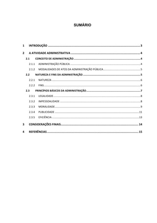 SUMÁRIO
1	 INTRODUÇÃO	.............................................................................................................	3	
2	 A	ATIVIDADE	ADMINISTRATIVA	..................................................................................	4	
2.1	 CONCEITO	DE	ADMINISTRAÇÃO	......................................................................................	4	
2.1.1	 ADMINISTRAÇÃO	PÚBLICA	................................................................................................	4	
2.1.2	 MODALIDADES	DE	ATOS	DA	ADMINISTRAÇÃO	PÚBLICA	...................................................	5	
2.2	 NATUREZA	E	FINS	DA	ADMINISTRAÇÃO	..........................................................................	5	
2.2.1	 NATUREZA	.........................................................................................................................	6	
2.2.2	 FINS	....................................................................................................................................	6	
2.3	 PRINCÍPIOS	BÁSICOS	DA	ADMINISTRAÇÃO	......................................................................	7	
2.3.1	 LEGALIDADE	.......................................................................................................................	8	
2.3.2	 IMPESSOALIDADE	..............................................................................................................	8	
2.3.3	 MORALIDADE	.....................................................................................................................	9	
2.3.4	 PUBLICIDADE	...................................................................................................................	11	
2.3.5	 EFICIÊNCIA	.......................................................................................................................	13	
3	 CONSIDERAÇÕES	FINAIS	............................................................................................	14	
4	 REFERÊNCIAS	............................................................................................................	15	
 