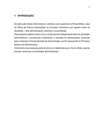 3
1 INTRODUÇÃO
Envoltos pelo Direito Administrativo, definidos como gestores da Polícia Militar, cabe
ao Oficial de Polícia compreender os princípios normativos que regulam todas as
atividades – atos administrativos, atinentes a sua profissão.
Essa pesquisa objetiva trazer à luz o conhecimento indispensável sobre as atividades
administrativas, conceituando inicialmente, a atividade de administração, evoluindo
para a natureza e fins da atividade de administração, por fim alcançando os Princípios
Básicos da Administração.
Certamente essa pesquisa pode se tornar um referencial para o futuro oficial, quando
precisar rememorar as Atividades Administrativas.
 