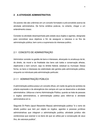 4
2 A ATIVIDADE ADMINISTRATIVA
Os autores não são unânimes em um conceito formatado e pré-concebido acerca da
atividade administrativa. De forma sintética pode-se, no entanto, chegar a um
entendimento crasso.
Consiste na atividade desempenhada pelo estado seus órgãos e agentes, designada
para concretizar seus objetivos a fim de assegurar a natureza e os fins da
administração pública, bem como a supremacia do interesse publico.
2.1 CONCEITO DE ADMINISTRAÇÃO
Administrar consiste na gestão de bens e interesses, alicerçada no arcabouço da lei,
do direito, da moral e da finalidade dos bens sob tutela e conservação alheias,
objetivando o bem comum, seja no âmbito federal, estadual ou municipal. Dessa
forma, os bens e interesses da coletividade são geridos pela administração pública,
enquanto os individuais pela administração particular.
2.1.1 ADMINISTRAÇÃO PÚBLICA
A administração pública possui um conceito difuso, em razão da gama de sentidos da
própria expressão e da abrangência dos campos em que se desenvolve a atividade
administrativa. Utiliza-se o termo Administração Pública, quando se trata de pessoas
e órgãos administrativos, e administração pública para referir-se à atividade
administrativa em si.
Segundo Di Pietro (apud Alexandre Mazza) administração publica “é o ramo do
direito publico que tem por objeto os órgãos, agentes e pessoas jurídicas
administrativas que integram a administração publica, atividade jurídica não
contenciosa que exercer e os bens de que se utiliza par a consecução de seus
fins, de natureza publica”.
 