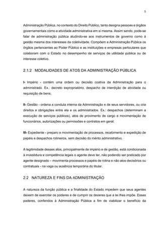 5
Administração Pública, no contexto do Direito Público, tanto designa pessoas e órgãos
governamentais como a atividade administrativa em si mesma. Assim sendo, pode-se
falar de administração pública aludindo-se aos instrumentos de governo como à
gestão mesma dos interesses da coletividade. Compõem a Administração Pública os
órgãos pertencentes ao Poder Público e as instituições e empresas particulares que
colaboram com o Estado no desempenho de serviços de utilidade pública ou de
interesse coletivo.
2.1.2 MODALIDADES DE ATOS DA ADMINISTRAÇÃO PÚBLICA
I- Império - contém uma ordem ou decisão coativa da Administração para o
administrado. Ex.: decreto expropriatório, despacho de interdição de atividade ou
requisição de bens;
II- Gestão - ordena a conduta interna da Administração e de seus servidores, ou cria
direitos e obrigações entre ela e os administrados. Ex.: despachos (determinam a
execução de serviços públicos), atos de provimento de cargo e movimentação de
funcionários, autorizações ou permissões e contratos em geral;
III- Expediente - preparo e movimentação de processos, recebimento e expedição de
papéis e despachos rotineiros, sem decisão do mérito administrativo.
A legitimidade desses atos, principalmente de império e de gestão, está condicionada
à investidura e competência legais o agente deve ter, não podendo ser praticado por
agente designado – movimenta processos e papéis de rotina e não atos decisórios ou
contratuais - na vaga ou ausência temporária do titular.
2.2 NATUREZA E FINS DA ADMINISTRAÇÃO
A natureza da função pública e a finalidade do Estado impedem que seus agentes
deixem de exercitar os poderes e de cumprir os deveres que a lei lhes impõe. Esses
poderes, conferidos à Administração Pública a fim de viabilizar o benefício da
 
