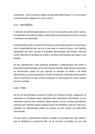 6
coletividade – único e supremo objetivo de toda ação administrativa-, se renunciados
ou descumpridos negligenciam o bem comum.
2.2.1 NATUREZA
A natureza da administração pública é a de um múnus público para quem a exerce,
corresponde ao encargo de defesa, conservação e aprimoramento dos bens, serviços
e interesses da coletividade.
O administrador público, investido em função ou cargo público assume o compromisso
com a coletividade de bem servi-la, já que esse é o anseio do povo, como legítimo
destinatário dos bens, serviços e interesses administrados pelo Estado, devendo
cumprir fielmente os preceitos do Direito e da Moral administrativa que regem a sua
atuação.
As leis, regulamentos e atos especiais constituem a sistematização das ordens e
instruções da administração, dentro da moral da instituição. Disso decorre a imposição
ao administrador público de agir segundo os preceitos do Direito e da Moral
administrativa, os quais expressam a vontade do titular dos interesses administrativos
(povo) condicionam os atos a serem praticados no desempenho do múnus público
que lhe é confiado.
2.2.2 FINS
Os fins da Administração concernem à defesa do interesse público, englobando as
aspirações ou vantagens legais almejadas pela comunidade administrada, ou por
significativa parte de seus membros. Nesse sentido, o ato ou contrato administrativo
realizado sem interesse público configura desvio de finalidade, tendo em vista que a
finalidade da administração pública se resume ao bem comum da coletividade
administrada.
Por isso cabe ao administrador público convergir sua atividade para esse objetivo,
pois se afastando ou desviando dele, irá de encontro à condição em que está
 