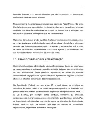 7
investido. Ademais, todo ato administrativo que não for praticado no interesse da
coletividade tornar-se-á ilícito e imoral.
No desempenho dos encargos administrativos o agente do Poder Público não tem a
liberdade de procurar outro objetivo, ou de dar fim diverso do prescrito em lei para a
atividade. Não lhe é facultado deixar de cumprir os deveres que a lei impõe, nem
renunciar os poderes e prerrogativas que lhe são conferidos.
O princípio da finalidade proíbe a prática de ato administrativo sem interesse público
ou conveniência para a Administração, com o fim exclusivo de satisfazer interesses
privados, por favoritismo ou perseguição dos agentes governamentais, sob a forma
de desvio de finalidade. Esse desvio de conduta dos agentes públicos constitui uma
das mais contundentes modalidades de abuso de poder.
2.3 PRINCÍPIOS BÁSICOS DA ADMINISTRAÇÃO
Os princípios básicos da administração pública são regras que devem ser observadas
de maneira contínua e obrigatória, a qual irá subsidiar todos os atos administrativos
do bom administrador. Esses princípios representam os pilares da atividade
administrativa e negligenciá-los significa desvirtuar a gestão dos negócios públicos e
abandonar a tutela e conservação dos interesses sociais.
Na Constituição Federal, em seu artigo 37, o qual elenca os princípios da
administração pública, não traz de maneira expressa o princípio da finalidade, mas
permite extraí-lo a partir do estabelecimento do princípio da impessoalidade. O art. 11
da Lei 8.429/92, por exemplo, elenca condutas, comissivas ou omissivas,
caracterizadoras da improbidade, enriquecimento ilícito, quando diz que constitui "ato
de improbidade administrativa, que atenta contra os princípios da Administração
Pública, qualquer ação ou omissão que viole os deveres de honestidade,
imparcialidade, legalidade e lealdade às instituições".
 