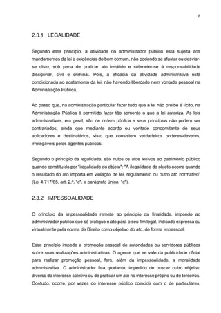 8
2.3.1 LEGALIDADE
Segundo este princípio, a atividade do administrador público está sujeita aos
mandamentos da lei e exigências do bem comum, não podendo se afastar ou desviar-
se disto, sob pena de praticar ato inválido e submeter-se à responsabilidade
disciplinar, civil e criminal. Pois, a eficácia da atividade administrativa está
condicionada ao acatamento da lei, não havendo liberdade nem vontade pessoal na
Administração Pública.
Ao passo que, na administração particular fazer tudo que a lei não proíbe é lícito, na
Administração Pública é permitido fazer tão somente o que a lei autoriza. As leis
administrativas, em geral, são de ordem pública e seus princípios não podem ser
contrariados, ainda que mediante acordo ou vontade concomitante de seus
aplicadores e destinatários, visto que consistem verdadeiros poderes-deveres,
irrelegáveis pelos agentes públicos.
Segundo o princípio da legalidade, são nulos os atos lesivos ao patrimônio público
quando constituído por "ilegalidade do objeto": "A ilegalidade do objeto ocorre quando
o resultado do ato importa em violação de lei, regulamento ou outro ato normativo"
(Lei 4.717/65, art. 2.º, "c", e parágrafo único, "c").
2.3.2 IMPESSOALIDADE
O princípio da impessoalidade remete ao princípio da finalidade, impondo ao
administrador público que só pratique o ato para o seu fim legal, indicado expressa ou
virtualmente pela norma de Direito como objetivo do ato, de forma impessoal.
Esse princípio impede a promoção pessoal de autoridades ou servidores públicos
sobre suas realizações administrativas. O agente que se vale da publicidade oficial
para realizar promoção pessoal, fere, além da impessoalidade, a moralidade
administrativa. O administrador fica, portanto, impedido de buscar outro objetivo
diverso do interesse coletivo ou de praticar um ato no interesse próprio ou de terceiros.
Contudo, ocorre, por vezes do interesse público coincidir com o de particulares,
 