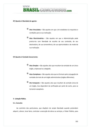 101
4º) Quanto à liberdade do agente:
∗ Atos Vinculados – São aqueles em que a lei estabelece os requisitos e
condições para a sua realização.
∗ Atos Discricionários – São aqueles em que a Administração pode
pratica-los com liberdade de escolha de seu conteúdo, de seu
destinatário, de sua conveniência, de sua oportunidade e do modo de
sua realização.
5º) Quanto à Vontade Concorrente:
∗ Atos Simples – São aqueles atos que resultam da vontade de um único
órgão, unipessoal ou colegiado.
∗ Atos Complexos – São aqueles atos que se formam pela conjugação de
vontades de mais de um órgão administrativo (órgãos diferentes).
∗ Ato Composto – São aqueles atos que resultam da vontade única de
um órgão, mas dependem da verificação por parte de outro, para se
tornarem exeqüíveis.
5 - Licitação Pública.
5.1. Conceito
Ao contrário dos particulares, que dispõem de ampla liberdade quando pretendem
adquirir, alienar, locar bens, contratar a execução de obras ou serviços, o Poder Público, para
 
