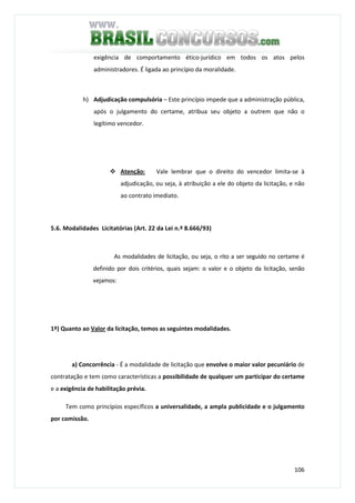 106
exigência de comportamento ético-jurídico em todos os atos pelos
administradores. É ligada ao princípio da moralidade.
h) Adjudicação compulsória – Este princípio impede que a administração pública,
após o julgamento do certame, atribua seu objeto a outrem que não o
legítimo vencedor.
Atenção: Vale lembrar que o direito do vencedor limita-se à
adjudicação, ou seja, à atribuição a ele do objeto da licitação, e não
ao contrato imediato.
5.6. Modalidades Licitatórias (Art. 22 da Lei n.º 8.666/93)
As modalidades de licitação, ou seja, o rito a ser seguido no certame é
definido por dois critérios, quais sejam: o valor e o objeto da licitação, senão
vejamos:
1º) Quanto ao Valor da licitação, temos as seguintes modalidades.
a) Concorrência - É a modalidade de licitação que envolve o maior valor pecuniário de
contratação e tem como características a possibilidade de qualquer um participar do certame
e a exigência de habilitação prévia.
Tem como princípios específicos a universalidade, a ampla publicidade e o julgamento
por comissão.
 