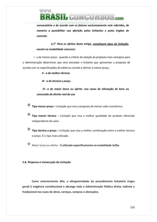 110
convocatório e de acordo com os fatores exclusivamente nele referidos, de
maneira a possibilitar sua aferição pelos licitantes e pelos órgãos de
controle.
§ 1o
Para os efeitos deste artigo, constituem tipos de licitação,
exceto na modalidade concurso:
I - a de menor preço - quando o critério de seleção da proposta mais vantajosa para
a Administração determinar que será vencedor o licitante que apresentar a proposta de
acordo com as especificações do edital ou convite e ofertar o menor preço;
II - a de melhor técnica;
III - a de técnica e preço.
IV - a de maior lance ou oferta - nos casos de alienação de bens ou
concessão de direito real de uso
∗ Tipo menor preço – Licitação que visa a proposta de menor valor econômico.
∗ Tipo menor técnica – Licitação que visa a melhor qualidade do produto oferecido
independente do valor.
∗ Tipo técnica e preço – Licitação que visa a melhor combinação entre a melhor técnica
e preço. É o tipo mais utilizado.
∗ Maior lance ou oferta – É utilizada especificamente na modalidade leilão.
5.8. Dispensa e Inexecução da Licitação
Como anteriormente dito, a obrigatoriedade do procedimento licitatório (regra
geral) é exigência constitucional e abrange toda a Administração Pública direta, indireta e
fundacional nos casos de obras, serviços, compras e alienações.
 