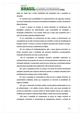 113
desta Lei, desde que o preço contratado seja compatível com o praticado no
mercado;
IX - quando houver possibilidade de comprometimento da segurança nacional,
nos casos estabelecidos em decreto do Presidente da República, ouvido o Conselho de
Defesa Nacional;
X - para a compra ou locação de imóvel destinado ao atendimento das
finalidades precípuas da administração, cujas necessidades de instalação e
localização condicionem a sua escolha, desde que o preço seja compatível com o
valor de mercado, segundo avaliação prévia;
XI - na contratação de remanescente de obra, serviço ou fornecimento, em
conseqüência de rescisão contratual, desde que atendida a ordem de classificação da
licitação anterior e aceitas as mesmas condições oferecidas pelo licitante vencedor,
inclusive quanto ao preço, devidamente corrigido;
XII - nas compras de hortifrutigranjeiros, pão e outros gêneros perecíveis, no
tempo necessário para a realização dos processos licitatórios correspondentes,
realizadas diretamente com base no preço do dia;
XIII - na contratação de instituição brasileira incumbida regimental ou
estatutariamente da pesquisa, do ensino ou do desenvolvimento institucional, ou de
instituição dedicada à recuperação social do preso, desde que a contratada detenha
inquestionável reputação ético-profissional e não tenha fins lucrativos;
XIV - para a aquisição de bens ou serviços nos termos de acordo internacional
específico aprovado pelo Congresso Nacional, quando as condições ofertadas forem
manifestamente vantajosas para o Poder Público;
XV - para a aquisição ou restauração de obras de arte e objetos históricos, de
autenticidade certificada, desde que compatíveis ou inerentes às finalidades do
órgão ou entidade.
XVI - para a impressão dos diários oficiais, de formulários padronizados de uso
da administração, e de edições técnicas oficiais, bem como para prestação de
serviços de informática a pessoa jurídica de direito público interno, por órgãos ou
entidades que integrem a Administração Pública, criados para esse fim específico;
XVII - para a aquisição de componentes ou peças de origem nacional ou
estrangeira, necessários à manutenção de equipamentos durante o período de
 