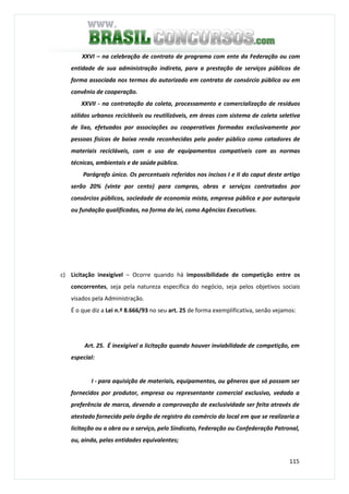 115
XXVI – na celebração de contrato de programa com ente da Federação ou com
entidade de sua administração indireta, para a prestação de serviços públicos de
forma associada nos termos do autorizado em contrato de consórcio público ou em
convênio de cooperação.
XXVII - na contratação da coleta, processamento e comercialização de resíduos
sólidos urbanos recicláveis ou reutilizáveis, em áreas com sistema de coleta seletiva
de lixo, efetuados por associações ou cooperativas formadas exclusivamente por
pessoas físicas de baixa renda reconhecidas pelo poder público como catadores de
materiais recicláveis, com o uso de equipamentos compatíveis com as normas
técnicas, ambientais e de saúde pública.
Parágrafo único. Os percentuais referidos nos incisos I e II do caput deste artigo
serão 20% (vinte por cento) para compras, obras e serviços contratados por
consórcios públicos, sociedade de economia mista, empresa pública e por autarquia
ou fundação qualificadas, na forma da lei, como Agências Executivas.
c) Licitação inexigível – Ocorre quando há impossibilidade de competição entre os
concorrentes, seja pela natureza específica do negócio, seja pelos objetivos sociais
visados pela Administração.
É o que diz a Lei n.º 8.666/93 no seu art. 25 de forma exemplificativa, senão vejamos:
Art. 25. É inexigível a licitação quando houver inviabilidade de competição, em
especial:
I - para aquisição de materiais, equipamentos, ou gêneros que só possam ser
fornecidos por produtor, empresa ou representante comercial exclusivo, vedada a
preferência de marca, devendo a comprovação de exclusividade ser feita através de
atestado fornecido pelo órgão de registro do comércio do local em que se realizaria a
licitação ou a obra ou o serviço, pelo Sindicato, Federação ou Confederação Patronal,
ou, ainda, pelas entidades equivalentes;
 