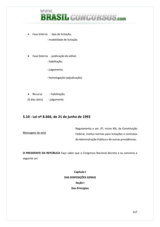 117
• Fase Interna - tipo de licitação;
- modalidade de licitação.
• Fase Externa - publicação do edital;
- habilitação;
- julgamento;
- homologação (adjudicação).
• Recurso - habilitação;
(5 dias úteis) - julgamento.
5.10 - Lei nº 8.666, de 21 de junho de 1993
Mensagem de veto
Regulamenta o art. 37, inciso XXI, da Constituição
Federal, institui normas para licitações e contratos
da Administração Pública e dá outras providências.
O PRESIDENTE DA REPÚBLICA Faço saber que o Congresso Nacional decreta e eu sanciono a
seguinte Lei:
Capítulo I
DAS DISPOSIÇÕES GERAIS
Seção I
Dos Princípios
 