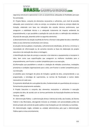 121
segurança estrutural e operacional e com as características adequadas às finalidades para que
foi contratada;
IX - Projeto Básico - conjunto de elementos necessários e suficientes, com nível de precisão
adequado, para caracterizar a obra ou serviço, ou complexo de obras ou serviços objeto da
licitação, elaborado com base nas indicações dos estudos técnicos preliminares, que
assegurem a viabilidade técnica e o adequado tratamento do impacto ambiental do
empreendimento, e que possibilite a avaliação do custo da obra e a definição dos métodos e
do prazo de execução, devendo conter os seguintes elementos:
a) desenvolvimento da solução escolhida de forma a fornecer visão global da obra e identificar
todos os seus elementos constitutivos com clareza;
b) soluções técnicas globais e localizadas, suficientemente detalhadas, de forma a minimizar a
necessidade de reformulação ou de variantes durante as fases de elaboração do projeto
executivo e de realização das obras e montagem;
c) identificação dos tipos de serviços a executar e de materiais e equipamentos a incorporar à
obra, bem como suas especificações que assegurem os melhores resultados para o
empreendimento, sem frustrar o caráter competitivo para a sua execução;
d) informações que possibilitem o estudo e a dedução de métodos construtivos, instalações
provisórias e condições organizacionais para a obra, sem frustrar o caráter competitivo para a
sua execução;
e) subsídios para montagem do plano de licitação e gestão da obra, compreendendo a sua
programação, a estratégia de suprimentos, as normas de fiscalização e outros dados
necessários em cada caso;
f) orçamento detalhado do custo global da obra, fundamentado em quantitativos de serviços e
fornecimentos propriamente avaliados;
X - Projeto Executivo - o conjunto dos elementos necessários e suficientes à execução
completa da obra, de acordo com as normas pertinentes da Associação Brasileira de Normas
Técnicas - ABNT;
XI - Administração Pública - a administração direta e indireta da União, dos Estados, do Distrito
Federal e dos Municípios, abrangendo inclusive as entidades com personalidade jurídica de
direito privado sob controle do poder público e das fundações por ele instituídas ou mantidas;
XII - Administração - órgão, entidade ou unidade administrativa pela qual a Administração
Pública opera e atua concretamente;
 
