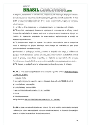 124
II - empresa, isoladamente ou em consórcio, responsável pela elaboração do projeto básico ou
executivo ou da qual o autor do projeto seja dirigente, gerente, acionista ou detentor de mais
de 5% (cinco por cento) do capital com direito a voto ou controlador, responsável técnico ou
subcontratado;
III - servidor ou dirigente de órgão ou entidade contratante ou responsável pela licitação.
§ 1o
É permitida a participação do autor do projeto ou da empresa a que se refere o inciso II
deste artigo, na licitação de obra ou serviço, ou na execução, como consultor ou técnico, nas
funções de fiscalização, supervisão ou gerenciamento, exclusivamente a serviço da
Administração interessada.
§ 2o
O disposto neste artigo não impede a licitação ou contratação de obra ou serviço que
inclua a elaboração de projeto executivo como encargo do contratado ou pelo preço
previamente fixado pela Administração.
§ 3o
Considera-se participação indireta, para fins do disposto neste artigo, a existência de
qualquer vínculo de natureza técnica, comercial, econômica, financeira ou trabalhista entre o
autor do projeto, pessoa física ou jurídica, e o licitante ou responsável pelos serviços,
fornecimentos e obras, incluindo-se os fornecimentos de bens e serviços a estes necessários.
§ 4o
O disposto no parágrafo anterior aplica-se aos membros da comissão de licitação.
Art. 10. As obras e serviços poderão ser executados nas seguintes formas: (Redação dada pela
Lei nº 8.883, de 1994)
I - execução direta;
II - execução indireta, nos seguintes regimes: (Redação dada pela Lei nº 8.883, de 1994)
a) empreitada por preço global;
b) empreitada por preço unitário;
c) (Vetado). (Redação dada pela Lei nº 8.883, de 1994)
d) tarefa;
e) empreitada integral.
Parágrafo único. (Vetado). (Redação dada pela Lei nº 8.883, de 1994)
Art. 11. As obras e serviços destinados aos mesmos fins terão projetos padronizados por tipos,
categorias ou classes, exceto quando o projeto-padrão não atender às condições peculiares do
local ou às exigências específicas do empreendimento.
 