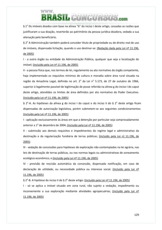 129
§ 1o
Os imóveis doados com base na alínea "b" do inciso I deste artigo, cessadas as razões que
justificaram a sua doação, reverterão ao patrimônio da pessoa jurídica doadora, vedada a sua
alienação pelo beneficiário.
§ 2o
A Administração também poderá conceder título de propriedade ou de direito real de uso
de imóveis, dispensada licitação, quando o uso destinar-se: (Redação dada pela Lei nº 11.196,
de 2005)
I - a outro órgão ou entidade da Administração Pública, qualquer que seja a localização do
imóvel; (Incluído pela Lei nº 11.196, de 2005)
II - a pessoa física que, nos termos de lei, regulamento ou ato normativo do órgão competente,
haja implementado os requisitos mínimos de cultura e moradia sobre área rural situada na
região da Amazônia Legal, definida no art. 2o
da Lei no
5.173, de 27 de outubro de 1966,
superior à legalmente passível de legitimação de posse referida na alínea g do inciso I do caput
deste artigo, atendidos os limites de área definidos por ato normativo do Poder Executivo.
(Incluído pela Lei nº 11.196, de 2005)
§ 2o
-A. As hipóteses da alínea g do inciso I do caput e do inciso II do § 2o
deste artigo ficam
dispensadas de autorização legislativa, porém submetem-se aos seguintes condicionamentos:
(Incluído pela Lei nº 11.196, de 2005)
I - aplicação exclusivamente às áreas em que a detenção por particular seja comprovadamente
anterior a 1o
de dezembro de 2004; (Incluído pela Lei nº 11.196, de 2005)
II - submissão aos demais requisitos e impedimentos do regime legal e administrativo da
destinação e da regularização fundiária de terras públicas; (Incluído pela Lei n] 11.196, de
2005)
III - vedação de concessões para hipóteses de exploração não-contempladas na lei agrária, nas
leis de destinação de terras públicas, ou nas normas legais ou administrativas de zoneamento
ecológico-econômico; e (Incluído pela Lei nº 11.196, de 2005)
IV - previsão de rescisão automática da concessão, dispensada notificação, em caso de
declaração de utilidade, ou necessidade pública ou interesse social. (Incluído pela Lei nº
11.196, de 2005)
§ 2o
-B. A hipótese do inciso II do § 2o
deste artigo: (Incluído pela Lei nº 11.196, de 2005)
I - só se aplica a imóvel situado em zona rural, não sujeito a vedação, impedimento ou
inconveniente a sua exploração mediante atividades agropecuárias; (Incluído pela Lei nº
11.196, de 2005)
 