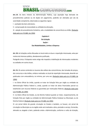 131
Art. 19. Os bens imóveis da Administração Pública, cuja aquisição haja derivado de
procedimentos judiciais ou de dação em pagamento, poderão ser alienados por ato da
autoridade competente, observadas as seguintes regras:
I - avaliação dos bens alienáveis;
II - comprovação da necessidade ou utilidade da alienação;
III - adoção do procedimento licitatório, sob a modalidade de concorrência ou leilão. (Redação
dada pela Lei nº 8.883, de 1994)
Capítulo II
Da Licitação
Seção I
Das Modalidadades, Limites e Dispensa
Art. 20. As licitações serão efetuadas no local onde se situar a repartição interessada, salvo por
motivo de interesse público, devidamente justificado.
Parágrafo único. O disposto neste artigo não impedirá a habilitação de interessados residentes
ou sediados em outros locais.
Art. 21. Os avisos contendo os resumos dos editais das concorrências, das tomadas de preços,
dos concursos e dos leilões, embora realizados no local da repartição interessada, deverão ser
publicados com antecedência, no mínimo, por uma vez: (Redação dada pela Lei nº 8.883, de
1994)
I - no Diário Oficial da União, quando se tratar de licitação feita por órgão ou entidade da
Administração Pública Federal e, ainda, quando se tratar de obras financiadas parcial ou
totalmente com recursos federais ou garantidas por instituições federais; (Redação dada pela
Lei nº 8.883, de 1994)
II - no Diário Oficial do Estado, ou do Distrito Federal quando se tratar, respectivamente, de
licitação feita por órgão ou entidade da Administração Pública Estadual ou Municipal, ou do
Distrito Federal; (Redação dada pela Lei nº 8.883, de 1994)
III - em jornal diário de grande circulação no Estado e também, se houver, em jornal de
circulação no Município ou na região onde será realizada a obra, prestado o serviço, fornecido,
alienado ou alugado o bem, podendo ainda a Administração, conforme o vulto da licitação,
 