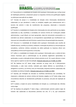 133
§ 1o
Concorrência é a modalidade de licitação entre quaisquer interessados que, na fase inicial
de habilitação preliminar, comprovem possuir os requisitos mínimos de qualificação exigidos
no edital para execução de seu objeto.
§ 2o
Tomada de preços é a modalidade de licitação entre interessados devidamente
cadastrados ou que atenderem a todas as condições exigidas para cadastramento até o
terceiro dia anterior à data do recebimento das propostas, observada a necessária
qualificação.
§ 3o
Convite é a modalidade de licitação entre interessados do ramo pertinente ao seu objeto,
cadastrados ou não, escolhidos e convidados em número mínimo de 3 (três) pela unidade
administrativa, a qual afixará, em local apropriado, cópia do instrumento convocatório e o
estenderá aos demais cadastrados na correspondente especialidade que manifestarem seu
interesse com antecedência de até 24 (vinte e quatro) horas da apresentação das propostas.
§ 4o
Concurso é a modalidade de licitação entre quaisquer interessados para escolha de
trabalho técnico, científico ou artístico, mediante a instituição de prêmios ou remuneração aos
vencedores, conforme critérios constantes de edital publicado na imprensa oficial com
antecedência mínima de 45 (quarenta e cinco) dias.
§ 5o
Leilão é a modalidade de licitação entre quaisquer interessados para a venda de bens
móveis inservíveis para a administração ou de produtos legalmente apreendidos ou
penhorados, ou para a alienação de bens imóveis prevista no art. 19, a quem oferecer o maior
lance, igual ou superior ao valor da avaliação. (Redação dada pela Lei nº 8.883, de 1994)
§ 6o
Na hipótese do § 3o
deste artigo, existindo na praça mais de 3 (três) possíveis
interessados, a cada novo convite, realizado para objeto idêntico ou assemelhado, é
obrigatório o convite a, no mínimo, mais um interessado, enquanto existirem cadastrados não
convidados nas últimas licitações. (Redação dada pela Lei nº 8.883, de 1994)
§ 7o
Quando, por limitações do mercado ou manifesto desinteresse dos convidados, for
impossível a obtenção do número mínimo de licitantes exigidos no § 3o
deste artigo, essas
circunstâncias deverão ser devidamente justificadas no processo, sob pena de repetição do
convite.
§ 8o
É vedada a criação de outras modalidades de licitação ou a combinação das referidas
neste artigo.
§ 9o
Na hipótese do parágrafo 2o
deste artigo, a administração somente poderá exigir do
licitante não cadastrado os documentos previstos nos arts. 27 a 31, que comprovem
 