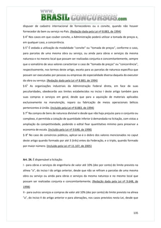 135
dispuser de cadastro internacional de fornecedores ou o convite, quando não houver
fornecedor do bem ou serviço no País. (Redação dada pela Lei nº 8.883, de 1994)
§ 4o
Nos casos em que couber convite, a Administração poderá utilizar a tomada de preços e,
em qualquer caso, a concorrência.
§ 5o
É vedada a utilização da modalidade "convite" ou "tomada de preços", conforme o caso,
para parcelas de uma mesma obra ou serviço, ou ainda para obras e serviços da mesma
natureza e no mesmo local que possam ser realizadas conjunta e concomitantemente, sempre
que o somatório de seus valores caracterizar o caso de "tomada de preços" ou "concorrência",
respectivamente, nos termos deste artigo, exceto para as parcelas de natureza específica que
possam ser executadas por pessoas ou empresas de especialidade diversa daquela do executor
da obra ou serviço. (Redação dada pela Lei nº 8.883, de 1994)
§ 6o
As organizações industriais da Administração Federal direta, em face de suas
peculiaridades, obedecerão aos limites estabelecidos no inciso I deste artigo também para
suas compras e serviços em geral, desde que para a aquisição de materiais aplicados
exclusivamente na manutenção, reparo ou fabricação de meios operacionais bélicos
pertencentes à União. (Incluído pela Lei nº 8.883, de 1994)
§ 7o
Na compra de bens de natureza divisível e desde que não haja prejuízo para o conjunto ou
complexo, é permitida a cotação de quantidade inferior à demandada na licitação, com vistas a
ampliação da competitividade, podendo o edital fixar quantitativo mínimo para preservar a
economia de escala. (Incluído pela Lei nº 9.648, de 1998)
§ 8o
No caso de consórcios públicos, aplicar-se-á o dobro dos valores mencionados no caput
deste artigo quando formado por até 3 (três) entes da Federação, e o triplo, quando formado
por maior número. (Incluído pela Lei nº 11.107, de 2005)
Art. 24. É dispensável a licitação:
I - para obras e serviços de engenharia de valor até 10% (dez por cento) do limite previsto na
alínea "a", do inciso I do artigo anterior, desde que não se refiram a parcelas de uma mesma
obra ou serviço ou ainda para obras e serviços da mesma natureza e no mesmo local que
possam ser realizadas conjunta e concomitantemente; (Redação dada pela Lei nº 9.648, de
1998)
II - para outros serviços e compras de valor até 10% (dez por cento) do limite previsto na alínea
"a", do inciso II do artigo anterior e para alienações, nos casos previstos nesta Lei, desde que
 