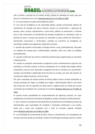 136
não se refiram a parcelas de um mesmo serviço, compra ou alienação de maior vulto que
possa ser realizada de uma só vez; (Redação dada pela Lei nº 9.648, de 1998)
III - nos casos de guerra ou grave perturbação da ordem;
IV - nos casos de emergência ou de calamidade pública, quando caracterizada urgência de
atendimento de situação que possa ocasionar prejuízo ou comprometer a segurança de
pessoas, obras, serviços, equipamentos e outros bens, públicos ou particulares, e somente
para os bens necessários ao atendimento da situação emergencial ou calamitosa e para as
parcelas de obras e serviços que possam ser concluídas no prazo máximo de 180 (cento e
oitenta) dias consecutivos e ininterruptos, contados da ocorrência da emergência ou
calamidade, vedada a prorrogação dos respectivos contratos;
V - quando não acudirem interessados à licitação anterior e esta, justificadamente, não puder
ser repetida sem prejuízo para a Administração, mantidas, neste caso, todas as condições
preestabelecidas;
VI - quando a União tiver que intervir no domínio econômico para regular preços ou normalizar
o abastecimento;
VII - quando as propostas apresentadas consignarem preços manifestamente superiores aos
praticados no mercado nacional, ou forem incompatíveis com os fixados pelos órgãos oficiais
competentes, casos em que, observado o parágrafo único do art. 48 desta Lei e, persistindo a
situação, será admitida a adjudicação direta dos bens ou serviços, por valor não superior ao
constante do registro de preços, ou dos serviços;
VIII - para a aquisição, por pessoa jurídica de direito público interno, de bens produzidos ou
serviços prestados por órgão ou entidade que integre a Administração Pública e que tenha
sido criado para esse fim específico em data anterior à vigência desta Lei, desde que o preço
contratado seja compatível com o praticado no mercado; (Redação dada pela Lei nº 8.883, de
1994)
IX - quando houver possibilidade de comprometimento da segurança nacional, nos casos
estabelecidos em decreto do Presidente da República, ouvido o Conselho de Defesa Nacional;
X - para a compra ou locação de imóvel destinado ao atendimento das finalidades precípuas da
administração, cujas necessidades de instalação e localização condicionem a sua escolha,
desde que o preço seja compatível com o valor de mercado, segundo avaliação
prévia;(Redação dada pela Lei nº 8.883, de 1994)
XI - na contratação de remanescente de obra, serviço ou fornecimento, em conseqüência de
rescisão contratual, desde que atendida a ordem de classificação da licitação anterior e aceitas
 
