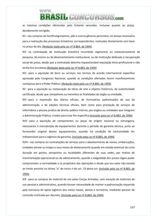 137
as mesmas condições oferecidas pelo licitante vencedor, inclusive quanto ao preço,
devidamente corrigido;
XII - nas compras de hortifrutigranjeiros, pão e outros gêneros perecíveis, no tempo necessário
para a realização dos processos licitatórios correspondentes, realizadas diretamente com base
no preço do dia; (Redação dada pela Lei nº 8.883, de 1994)
XIII - na contratação de instituição brasileira incumbida regimental ou estatutariamente da
pesquisa, do ensino ou do desenvolvimento institucional, ou de instituição dedicada à recuperação
social do preso, desde que a contratada detenha inquestionável reputação ético-profissional e não
tenha fins lucrativos;(Redação dada pela Lei nº 8.883, de 1994)
XIV - para a aquisição de bens ou serviços nos termos de acordo internacional específico
aprovado pelo Congresso Nacional, quando as condições ofertadas forem manifestamente
vantajosas para o Poder Público; (Redação dada pela Lei nº 8.883, de 1994)
XV - para a aquisição ou restauração de obras de arte e objetos históricos, de autenticidade
certificada, desde que compatíveis ou inerentes às finalidades do órgão ou entidade.
XVI - para a impressão dos diários oficiais, de formulários padronizados de uso da
administração, e de edições técnicas oficiais, bem como para prestação de serviços de
informática a pessoa jurídica de direito público interno, por órgãos ou entidades que integrem
a Administração Pública, criados para esse fim específico;(Incluído pela Lei nº 8.883, de 1994)
XVII - para a aquisição de componentes ou peças de origem nacional ou estrangeira,
necessários à manutenção de equipamentos durante o período de garantia técnica, junto ao
fornecedor original desses equipamentos, quando tal condição de exclusividade for
indispensável para a vigência da garantia; (Incluído pela Lei nº 8.883, de 1994)
XVIII - nas compras ou contratações de serviços para o abastecimento de navios, embarcações,
unidades aéreas ou tropas e seus meios de deslocamento quando em estada eventual de curta
duração em portos, aeroportos ou localidades diferentes de suas sedes, por motivo de
movimentação operacional ou de adestramento, quando a exiguidade dos prazos legais puder
comprometer a normalidade e os propósitos das operações e desde que seu valor não exceda
ao limite previsto na alínea "a" do incico II do art. 23 desta Lei: (Incluído pela Lei nº 8.883, de
1994)
XIX - para as compras de material de uso pelas Forças Armadas, com exceção de materiais de
uso pessoal e administrativo, quando houver necessidade de manter a padronização requerida
pela estrutura de apoio logístico dos meios navais, aéreos e terrestres, mediante parecer de
comissão instituída por decreto; (Incluído pela Lei nº 8.883, de 1994)
 