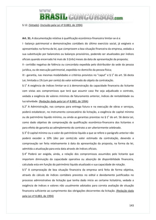 143
§ 12. (Vetado). (Incluído pela Lei nº 8.883, de 1994)
Art. 31. A documentação relativa à qualificação econômico-financeira limitar-se-á a:
I - balanço patrimonial e demonstrações contábeis do último exercício social, já exigíveis e
apresentados na forma da lei, que comprovem a boa situação financeira da empresa, vedada a
sua substituição por balancetes ou balanços provisórios, podendo ser atualizados por índices
oficiais quando encerrado há mais de 3 (três) meses da data de apresentação da proposta;
II - certidão negativa de falência ou concordata expedida pelo distribuidor da sede da pessoa
jurídica, ou de execução patrimonial, expedida no domicílio da pessoa física;
III - garantia, nas mesmas modalidades e critérios previstos no "caput" e § 1o
do art. 56 desta
Lei, limitada a 1% (um por cento) do valor estimado do objeto da contratação.
§ 1o
A exigência de índices limitar-se-á à demonstração da capacidade financeira do licitante
com vistas aos compromissos que terá que assumir caso lhe seja adjudicado o contrato,
vedada a exigência de valores mínimos de faturamento anterior, índices de rentabilidade ou
lucratividade. (Redação dada pela Lei nº 8.883, de 1994)
§ 2o
A Administração, nas compras para entrega futura e na execução de obras e serviços,
poderá estabelecer, no instrumento convocatório da licitação, a exigência de capital mínimo
ou de patrimônio líquido mínimo, ou ainda as garantias previstas no § 1o
do art. 56 desta Lei,
como dado objetivo de comprovação da qualificação econômico-financeira dos licitantes e
para efeito de garantia ao adimplemento do contrato a ser ulteriormente celebrado.
§ 3o
O capital mínimo ou o valor do patrimônio líquido a que se refere o parágrafo anterior não
poderá exceder a 10% (dez por cento) do valor estimado da contratação, devendo a
comprovação ser feita relativamente à data da apresentação da proposta, na forma da lei,
admitida a atualização para esta data através de índices oficiais.
§ 4o
Poderá ser exigida, ainda, a relação dos compromissos assumidos pelo licitante que
importem diminuição da capacidade operativa ou absorção de disponibilidade financeira,
calculada esta em função do patrimônio líquido atualizado e sua capacidade de rotação.
§ 5o
A comprovação de boa situação financeira da empresa será feita de forma objetiva,
através do cálculo de índices contábeis previstos no edital e devidamente justificados no
processo administrativo da licitação que tenha dado início ao certame licitatório, vedada a
exigência de índices e valores não usualmente adotados para correta avaliação de situação
financeira suficiente ao cumprimento das obrigações decorrentes da licitação. (Redação dada
pela Lei nº 8.883, de 1994)
 