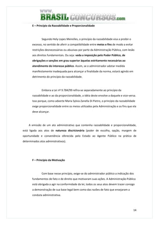 14
E – Princípio da Razoabilidade e Proporcionalidade
Segundo Hely Lopes Meirelles, o princípio da razoabilidade visa a proibir o
excesso, no sentido de aferir a compatibilidade entre meios e fins de modo a evitar
restrições desnecessárias ou abusivas por parte da Administração Pública, com lesão
aos direitos fundamentais. Ou seja: veda a imposição pelo Poder Público, de
obrigações e sanções em grau superior àquelas estritamente necessárias ao
atendimento do interesse público. Assim, se o administrador adotar medida
manifestamente inadequada para alcançar a finalidade da norma, estará agindo em
detrimento do princípio da razoabilidade.
Embora a Lei nº 9.784/99 refira-se separadamente ao princípio da
razoabilidade e ao da proporcionalidade, a idéia deste envolve a daquele e vice-versa.
Isso porque, como adverte Maria Sylvia Zanella Di Pietro, o princípio da razoabilidade
exige proporcionalidade entre os meios utilizados pela Administração e os fins que ela
deve alcançar.
A emissão de um ato administrativo que contenha razoabilidade e proporcionalidade,
está ligada aos atos de natureza discricionária (poder de escolha, opção, margem de
oportunidade e conveniência oferecida pelo Estado ao Agente Público na prática de
determinados atos administrativos).
F – Princípio da Motivação
Com base nesse princípio, exige-se do administrador público a indicação dos
fundamentos de fato e de direito que motivaram suas ações. A Administração Pública
está obrigada a agir na conformidade da lei, todos os seus atos devem trazer consigo
a demonstração de sua base legal bem como das razões de fato que ensejaram a
conduta administrativa.
 