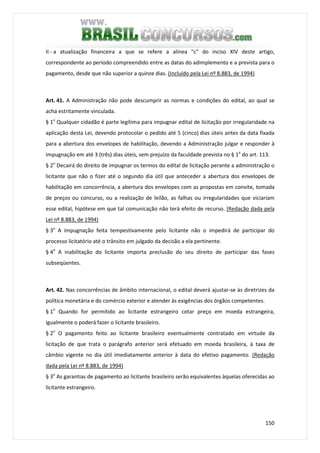 150
II - a atualização financeira a que se refere a alínea "c" do inciso XIV deste artigo,
correspondente ao período compreendido entre as datas do adimplemento e a prevista para o
pagamento, desde que não superior a quinze dias. (Incluído pela Lei nº 8.883, de 1994)
Art. 41. A Administração não pode descumprir as normas e condições do edital, ao qual se
acha estritamente vinculada.
§ 1o
Qualquer cidadão é parte legítima para impugnar edital de licitação por irregularidade na
aplicação desta Lei, devendo protocolar o pedido até 5 (cinco) dias úteis antes da data fixada
para a abertura dos envelopes de habilitação, devendo a Administração julgar e responder à
impugnação em até 3 (três) dias úteis, sem prejuízo da faculdade prevista no § 1o
do art. 113.
§ 2o
Decairá do direito de impugnar os termos do edital de licitação perante a administração o
licitante que não o fizer até o segundo dia útil que anteceder a abertura dos envelopes de
habilitação em concorrência, a abertura dos envelopes com as propostas em convite, tomada
de preços ou concurso, ou a realização de leilão, as falhas ou irregularidades que viciariam
esse edital, hipótese em que tal comunicação não terá efeito de recurso. (Redação dada pela
Lei nº 8.883, de 1994)
§ 3o
A impugnação feita tempestivamente pelo licitante não o impedirá de participar do
processo licitatório até o trânsito em julgado da decisão a ela pertinente.
§ 4o
A inabilitação do licitante importa preclusão do seu direito de participar das fases
subseqüentes.
Art. 42. Nas concorrências de âmbito internacional, o edital deverá ajustar-se às diretrizes da
política monetária e do comércio exterior e atender às exigências dos órgãos competentes.
§ 1o
Quando for permitido ao licitante estrangeiro cotar preço em moeda estrangeira,
igualmente o poderá fazer o licitante brasileiro.
§ 2o
O pagamento feito ao licitante brasileiro eventualmente contratado em virtude da
licitação de que trata o parágrafo anterior será efetuado em moeda brasileira, à taxa de
câmbio vigente no dia útil imediatamente anterior à data do efetivo pagamento. (Redação
dada pela Lei nº 8.883, de 1994)
§ 3o
As garantias de pagamento ao licitante brasileiro serão equivalentes àquelas oferecidas ao
licitante estrangeiro.
 