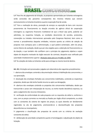 151
§ 4o
Para fins de julgamento da licitação, as propostas apresentadas por licitantes estrangeiros
serão acrescidas dos gravames conseqüentes dos mesmos tributos que oneram
exclusivamente os licitantes brasileiros quanto à operação final de venda.
§ 5o
Para a realização de obras, prestação de serviços ou aquisição de bens com recursos
provenientes de financiamento ou doação oriundos de agência oficial de cooperação
estrangeira ou organismo financeiro multilateral de que o Brasil seja parte, poderão ser
admitidas, na respectiva licitação, as condições decorrentes de acordos, protocolos,
convenções ou tratados internacionais aprovados pelo Congresso Nacional, bem como as
normas e procedimentos daquelas entidades, inclusive quanto ao critério de seleção da
proposta mais vantajosa para a administração, o qual poderá contemplar, além do preço,
outros fatores de avaliação, desde que por elas exigidos para a obtenção do financiamento ou
da doação, e que também não conflitem com o princípio do julgamento objetivo e sejam
objeto de despacho motivado do órgão executor do contrato, despacho esse ratificado pela
autoridade imediatamente superior. (Redação dada pela Lei nº 8.883, de 1994)
§ 6o
As cotações de todos os licitantes serão para entrega no mesmo local de destino.
Art. 43. A licitação será processada e julgada com observância dos seguintes procedimentos:
I - abertura dos envelopes contendo a documentação relativa à habilitação dos concorrentes, e
sua apreciação;
II - devolução dos envelopes fechados aos concorrentes inabilitados, contendo as respectivas
propostas, desde que não tenha havido recurso ou após sua denegação;
III - abertura dos envelopes contendo as propostas dos concorrentes habilitados, desde que
transcorrido o prazo sem interposição de recurso, ou tenha havido desistência expressa, ou
após o julgamento dos recursos interpostos;
IV - verificação da conformidade de cada proposta com os requisitos do edital e, conforme o
caso, com os preços correntes no mercado ou fixados por órgão oficial competente, ou ainda
com os constantes do sistema de registro de preços, os quais deverão ser devidamente
registrados na ata de julgamento, promovendo-se a desclassificação das propostas
desconformes ou incompatíveis;
V - julgamento e classificação das propostas de acordo com os critérios de avaliação
constantes do edital;
VI - deliberação da autoridade competente quanto à homologação e adjudicação do objeto da
licitação.
 