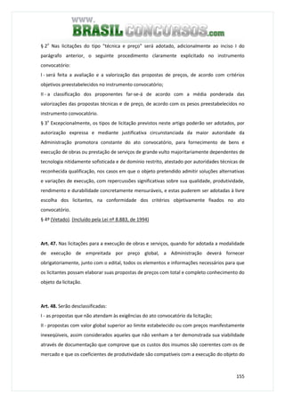 155
§ 2o
Nas licitações do tipo "técnica e preço" será adotado, adicionalmente ao inciso I do
parágrafo anterior, o seguinte procedimento claramente explicitado no instrumento
convocatório:
I - será feita a avaliação e a valorização das propostas de preços, de acordo com critérios
objetivos preestabelecidos no instrumento convocatório;
II - a classificação dos proponentes far-se-á de acordo com a média ponderada das
valorizações das propostas técnicas e de preço, de acordo com os pesos preestabelecidos no
instrumento convocatório.
§ 3o
Excepcionalmente, os tipos de licitação previstos neste artigo poderão ser adotados, por
autorização expressa e mediante justificativa circunstanciada da maior autoridade da
Administração promotora constante do ato convocatório, para fornecimento de bens e
execução de obras ou prestação de serviços de grande vulto majoritariamente dependentes de
tecnologia nitidamente sofisticada e de domínio restrito, atestado por autoridades técnicas de
reconhecida qualificação, nos casos em que o objeto pretendido admitir soluções alternativas
e variações de execução, com repercussões significativas sobre sua qualidade, produtividade,
rendimento e durabilidade concretamente mensuráveis, e estas puderem ser adotadas à livre
escolha dos licitantes, na conformidade dos critérios objetivamente fixados no ato
convocatório.
§ 4º (Vetado). (Incluído pela Lei nº 8.883, de 1994)
Art. 47. Nas licitações para a execução de obras e serviços, quando for adotada a modalidade
de execução de empreitada por preço global, a Administração deverá fornecer
obrigatoriamente, junto com o edital, todos os elementos e informações necessários para que
os licitantes possam elaborar suas propostas de preços com total e completo conhecimento do
objeto da licitação.
Art. 48. Serão desclassificadas:
I - as propostas que não atendam às exigências do ato convocatório da licitação;
II - propostas com valor global superior ao limite estabelecido ou com preços manifestamente
inexeqüiveis, assim considerados aqueles que não venham a ter demonstrada sua viabilidade
através de documentação que comprove que os custos dos insumos são coerentes com os de
mercado e que os coeficientes de produtividade são compatíveis com a execução do objeto do
 