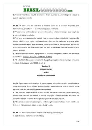 158
§ 2o
Em se tratando de projeto, o vencedor deverá autorizar a Administração a executá-lo
quando julgar conveniente.
Art. 53. O leilão pode ser cometido a leiloeiro oficial ou a servidor designado pela
Administração, procedendo-se na forma da legislação pertinente.
§ 1o
Todo bem a ser leiloado será previamente avaliado pela Administração para fixação do
preço mínimo de arrematação.
§ 2o
Os bens arrematados serão pagos à vista ou no percentual estabelecido no edital, não
inferior a 5% (cinco por cento) e, após a assinatura da respectiva ata lavrada no local do leilão,
imediatamente entregues ao arrematante, o qual se obrigará ao pagamento do restante no
prazo estipulado no edital de convocação, sob pena de perder em favor da Administração o
valor já recolhido.
§ 3o
Nos leilões internacionais, o pagamento da parcela à vista poderá ser feito em até vinte e
quatro horas. (Redação dada pela Lei nº 8.883, de 1994)
§ 4o
O edital de leilão deve ser amplamente divulgado, principalmente no município em que se
realizará. (Incluído pela Lei nº 8.883, de 1994)
Capítulo III
DOS CONTRATOS
Seção I
Disposições Preliminares
Art. 54. Os contratos administrativos de que trata esta Lei regulam-se pelas suas cláusulas e
pelos preceitos de direito público, aplicando-se-lhes, supletivamente, os princípios da teoria
geral dos contratos e as disposições de direito privado.
§ 1o
Os contratos devem estabelecer com clareza e precisão as condições para sua execução,
expressas em cláusulas que definam os direitos, obrigações e responsabilidades das partes, em
conformidade com os termos da licitação e da proposta a que se vinculam.
§ 2o
Os contratos decorrentes de dispensa ou de inexigibilidade de licitação devem atender aos
termos do ato que os autorizou e da respectiva proposta.
Art. 55. São cláusulas necessárias em todo contrato as que estabeleçam:
I - o objeto e seus elementos característicos;
 