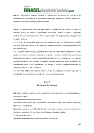 164
Art. 63. É permitido a qualquer licitante o conhecimento dos termos do contrato e do
respectivo processo licitatório e, a qualquer interessado, a obtenção de cópia autenticada,
mediante o pagamento dos emolumentos devidos.
Art. 64. A Administração convocará regularmente o interessado para assinar o termo de
contrato, aceitar ou retirar o instrumento equivalente, dentro do prazo e condições
estabelecidos, sob pena de decair o direito à contratação, sem prejuízo das sanções previstas
no art. 81 desta Lei.
§ 1o
O prazo de convocação poderá ser prorrogado uma vez, por igual período, quando
solicitado pela parte durante o seu transcurso e desde que ocorra motivo justificado aceito
pela Administração.
§ 2o
É facultado à Administração, quando o convocado não assinar o termo de contrato ou não
aceitar ou retirar o instrumento equivalente no prazo e condições estabelecidos, convocar os
licitantes remanescentes, na ordem de classificação, para fazê-lo em igual prazo e nas mesmas
condições propostas pelo primeiro classificado, inclusive quanto aos preços atualizados de
conformidade com o ato convocatório, ou revogar a licitação independentemente da
cominação prevista no art. 81 desta Lei.
§ 3o
Decorridos 60 (sessenta) dias da data da entrega das propostas, sem convocação para a
contratação, ficam os licitantes liberados dos compromissos assumidos.
Seção III
Da Alteração dos Contratos
Art. 65. Os contratos regidos por esta Lei poderão ser alterados, com as devidas justificativas,
nos seguintes casos:
I - unilateralmente pela Administração:
a) quando houver modificação do projeto ou das especificações, para melhor adequação
técnica aos seus objetivos;
b) quando necessária a modificação do valor contratual em decorrência de acréscimo ou
diminuição quantitativa de seu objeto, nos limites permitidos por esta Lei;
II - por acordo das partes:
a) quando conveniente a substituição da garantia de execução;
 