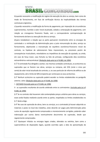 165
b) quando necessária a modificação do regime de execução da obra ou serviço, bem como do
modo de fornecimento, em face de verificação técnica da inaplicabilidade dos termos
contratuais originários;
c) quando necessária a modificação da forma de pagamento, por imposição de circunstâncias
supervenientes, mantido o valor inicial atualizado, vedada a antecipação do pagamento, com
relação ao cronograma financeiro fixado, sem a correspondente contraprestação de
fornecimento de bens ou execução de obra ou serviço;
d) para restabelecer a relação que as parte pactuaram inicialmente entre os encargos do
contratado e a retribuição da Administração para a justa remuneração da obra, serviço ou
fornecimento, objetivando a manutenção do equilibrio econômico-financeiro inicial do
contrato, na hipótese de sobreviverem fatos imprevisíveis, ou previsíveis porém de
consequências incalculáveis, retardadores ou impeditivos da execução do ajustado, ou ainda,
em caso de força maior, caso fortuito ou fato do príncipe, configurando álea econômica
extraordinária e extracontratual. (Redação dada pela Lei nº 8.883, de 1994)
§ 1o
O contratado fica obrigado a aceitar, nas mesmas condições contratuais, os acréscimos ou
supressões que se fizerem nas obras, serviços ou compras, até 25% (vinte e cinco por
cento) do valor inicial atualizado do contrato, e, no caso particular de reforma de edifício ou de
equipamento, até o limite de 50% (cinqüenta por cento) para os seus acréscimos.
§ 2o
Nenhum acréscimo ou supressão poderá exceder os limites estabelecidos no parágrafo
anterior, salvo: (Redação dada pela Lei nº 9.648, de 1998)
I - (VETADO) (Incluído pela Lei nº 9.648, de 1998)
II - as supressões resultantes de acordo celebrado entre os contratantes. (Incluído pela Lei nº
9.648, de 1998)
§ 3o
Se no contrato não houverem sido contemplados preços unitários para obras ou serviços,
esses serão fixados mediante acordo entre as partes, respeitados os limites estabelecidos no
§ 1o
deste artigo.
§ 4o
No caso de supressão de obras, bens ou serviços, se o contratado já houver adquirido os
materiais e posto no local dos trabalhos, estes deverão ser pagos pela Administração pelos
custos de aquisição regularmente comprovados e monetariamente corrigidos, podendo caber
indenização por outros danos eventualmente decorrentes da supressão, desde que
regularmente comprovados.
§ 5o
Quaisquer tributos ou encargos legais criados, alterados ou extintos, bem como a
superveniência de disposições legais, quando ocorridas após a data da apresentação da
 