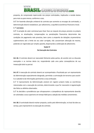 166
proposta, de comprovada repercussão nos preços contratados, implicarão a revisão destes
para mais ou para menos, conforme o caso.
§ 6o
Em havendo alteração unilateral do contrato que aumente os encargos do contratado, a
Administração deverá restabelecer, por aditamento, o equilíbrio econômico-financeiro inicial.
§ 7o
(VETADO)
§ 8o
A variação do valor contratual para fazer face ao reajuste de preços previsto no próprio
contrato, as atualizações, compensações ou penalizações financeiras decorrentes das
condições de pagamento nele previstas, bem como o empenho de dotações orçamentárias
suplementares até o limite do seu valor corrigido, não caracterizam alteração do mesmo,
podendo ser registrados por simples apostila, dispensando a celebração de aditamento.
Seção IV
Da Execução dos Contratos
Art. 66. O contrato deverá ser executado fielmente pelas partes, de acordo com as cláusulas
avençadas e as normas desta Lei, respondendo cada uma pelas conseqüências de sua
inexecução total ou parcial.
Art. 67. A execução do contrato deverá ser acompanhada e fiscalizada por um representante
da Administração especialmente designado, permitida a contratação de terceiros para assisti-
lo e subsidiá-lo de informações pertinentes a essa atribuição.
§ 1o
O representante da Administração anotará em registro próprio todas as ocorrências
relacionadas com a execução do contrato, determinando o que for necessário à regularização
das faltas ou defeitos observados.
§ 2o
As decisões e providências que ultrapassarem a competência do representante deverão
ser solicitadas a seus superiores em tempo hábil para a adoção das medidas convenientes.
Art. 68. O contratado deverá manter preposto, aceito pela Administração, no local da obra ou
serviço, para representá-lo na execução do contrato.
 