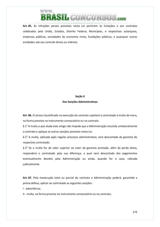 173
Art. 85. As infrações penais previstas nesta Lei pertinem às licitações e aos contratos
celebrados pela União, Estados, Distrito Federal, Municípios, e respectivas autarquias,
empresas públicas, sociedades de economia mista, fundações públicas, e quaisquer outras
entidades sob seu controle direto ou indireto.
Seção II
Das Sanções Administrativas
Art. 86. O atraso injustificado na execução do contrato sujeitará o contratado à multa de mora,
na forma prevista no instrumento convocatório ou no contrato.
§ 1o
A multa a que alude este artigo não impede que a Administração rescinda unilateralmente
o contrato e aplique as outras sanções previstas nesta Lei.
§ 2o
A multa, aplicada após regular processo administrativo, será descontada da garantia do
respectivo contratado.
§ 3o
Se a multa for de valor superior ao valor da garantia prestada, além da perda desta,
responderá o contratado pela sua diferença, a qual será descontada dos pagamentos
eventualmente devidos pela Administração ou ainda, quando for o caso, cobrada
judicialmente.
Art. 87. Pela inexecução total ou parcial do contrato a Administração poderá, garantida a
prévia defesa, aplicar ao contratado as seguintes sanções:
I - advertência;
II - multa, na forma prevista no instrumento convocatório ou no contrato;
 