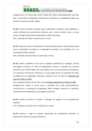 175
Parágrafo único. Na mesma pena incorre aquele que, tendo comprovadamente concorrido
para a consumação da ilegalidade, beneficiou-se da dispensa ou inexigibilidade ilegal, para
celebrar contrato com o Poder Público.
Art. 90. Frustrar ou fraudar, mediante ajuste, combinação ou qualquer outro expediente, o
caráter competitivo do procedimento licitatório, com o intuito de obter, para si ou para
outrem, vantagem decorrente da adjudicação do objeto da licitação:
Pena - detenção, de 2 (dois) a 4 (quatro) anos, e multa.
Art. 91. Patrocinar, direta ou indiretamente, interesse privado perante a Administração, dando
causa à instauração de licitação ou à celebração de contrato, cuja invalidação vier a ser
decretada pelo Poder Judiciário:
Pena - detenção, de 6 (seis) meses a 2 (dois) anos, e multa.
Art. 92. Admitir, possibilitar ou dar causa a qualquer modificação ou vantagem, inclusive
prorrogação contratual, em favor do adjudicatário, durante a execução dos contratos
celebrados com o Poder Público, sem autorização em lei, no ato convocatório da licitação ou
nos respectivos instrumentos contratuais, ou, ainda, pagar fatura com preterição da ordem
cronológica de sua exigibilidade, observado o disposto no art. 121 desta Lei: (Redação dada
pela Lei nº 8.883, de 1994)
Pena - detenção, de dois a quatro anos, e multa. (Redação dada pela Lei nº 8.883, de 1994)
Parágrafo único. Incide na mesma pena o contratado que, tendo comprovadamente
concorrido para a consumação da ilegalidade, obtém vantagem indevida ou se beneficia,
injustamente, das modificações ou prorrogações contratuais.
Art. 93. Impedir, perturbar ou fraudar a realização de qualquer ato de procedimento
licitatório:
Pena - detenção, de 6 (seis) meses a 2 (dois) anos, e multa.
Art. 94. Devassar o sigilo de proposta apresentada em procedimento licitatório, ou
proporcionar a terceiro o ensejo de devassá-lo:
 