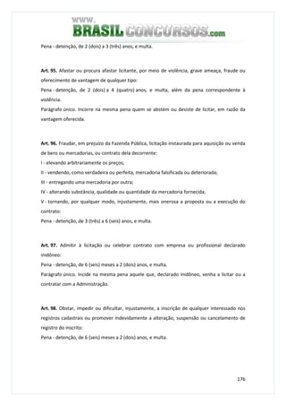 176
Pena - detenção, de 2 (dois) a 3 (três) anos, e multa.
Art. 95. Afastar ou procura afastar licitante, por meio de violência, grave ameaça, fraude ou
oferecimento de vantagem de qualquer tipo:
Pena - detenção, de 2 (dois) a 4 (quatro) anos, e multa, além da pena correspondente à
violência.
Parágrafo único. Incorre na mesma pena quem se abstém ou desiste de licitar, em razão da
vantagem oferecida.
Art. 96. Fraudar, em prejuízo da Fazenda Pública, licitação instaurada para aquisição ou venda
de bens ou mercadorias, ou contrato dela decorrente:
I - elevando arbitrariamente os preços;
II - vendendo, como verdadeira ou perfeita, mercadoria falsificada ou deteriorada;
III - entregando uma mercadoria por outra;
IV - alterando substância, qualidade ou quantidade da mercadoria fornecida;
V - tornando, por qualquer modo, injustamente, mais onerosa a proposta ou a execução do
contrato:
Pena - detenção, de 3 (três) a 6 (seis) anos, e multa.
Art. 97. Admitir à licitação ou celebrar contrato com empresa ou profissional declarado
inidôneo:
Pena - detenção, de 6 (seis) meses a 2 (dois) anos, e multa.
Parágrafo único. Incide na mesma pena aquele que, declarado inidôneo, venha a licitar ou a
contratar com a Administração.
Art. 98. Obstar, impedir ou dificultar, injustamente, a inscrição de qualquer interessado nos
registros cadastrais ou promover indevidamente a alteração, suspensão ou cancelamento de
registro do inscrito:
Pena - detenção, de 6 (seis) meses a 2 (dois) anos, e multa.
 