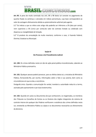 177
Art. 99. A pena de multa cominada nos arts. 89 a 98 desta Lei consiste no pagamento de
quantia fixada na sentença e calculada em índices percentuais, cuja base corresponderá ao
valor da vantagem efetivamente obtida ou potencialmente auferível pelo agente.
§ 1o
Os índices a que se refere este artigo não poderão ser inferiores a 2% (dois por cento),
nem superiores a 5% (cinco por cento) do valor do contrato licitado ou celebrado com
dispensa ou inexigibilidade de licitação.
§ 2o
O produto da arrecadação da multa reverterá, conforme o caso, à Fazenda Federal,
Distrital, Estadual ou Municipal.
Seção IV
Do Processo e do Procedimento Judicial
Art. 100. Os crimes definidos nesta Lei são de ação penal pública incondicionada, cabendo ao
Ministério Público promovê-la.
Art. 101. Qualquer pessoa poderá provocar, para os efeitos desta Lei, a iniciativa do Ministério
Público, fornecendo-lhe, por escrito, informações sobre o fato e sua autoria, bem como as
circunstâncias em que se deu a ocorrência.
Parágrafo único. Quando a comunicação for verbal, mandará a autoridade reduzi-la a termo,
assinado pelo apresentante e por duas testemunhas.
Art. 102. Quando em autos ou documentos de que conhecerem, os magistrados, os membros
dos Tribunais ou Conselhos de Contas ou os titulares dos órgãos integrantes do sistema de
controle interno de qualquer dos Poderes verificarem a existência dos crimes definidos nesta
Lei, remeterão ao Ministério Público as cópias e os documentos necessários ao oferecimento
da denúncia.
 