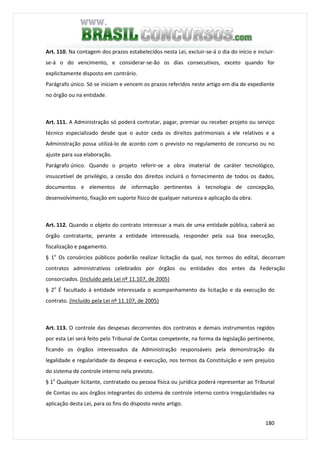 180
Art. 110. Na contagem dos prazos estabelecidos nesta Lei, excluir-se-á o dia do início e incluir-
se-á o do vencimento, e considerar-se-ão os dias consecutivos, exceto quando for
explicitamente disposto em contrário.
Parágrafo único. Só se iniciam e vencem os prazos referidos neste artigo em dia de expediente
no órgão ou na entidade.
Art. 111. A Administração só poderá contratar, pagar, premiar ou receber projeto ou serviço
técnico especializado desde que o autor ceda os direitos patrimoniais a ele relativos e a
Administração possa utilizá-lo de acordo com o previsto no regulamento de concurso ou no
ajuste para sua elaboração.
Parágrafo único. Quando o projeto referir-se a obra imaterial de caráter tecnológico,
insuscetível de privilégio, a cessão dos direitos incluirá o fornecimento de todos os dados,
documentos e elementos de informação pertinentes à tecnologia de concepção,
desenvolvimento, fixação em suporte físico de qualquer natureza e aplicação da obra.
Art. 112. Quando o objeto do contrato interessar a mais de uma entidade pública, caberá ao
órgão contratante, perante a entidade interessada, responder pela sua boa execução,
fiscalização e pagamento.
§ 1o
Os consórcios públicos poderão realizar licitação da qual, nos termos do edital, decorram
contratos administrativos celebrados por órgãos ou entidades dos entes da Federação
consorciados. (Incluído pela Lei nº 11.107, de 2005)
§ 2o
É facultado à entidade interessada o acompanhamento da licitação e da execução do
contrato. (Incluído pela Lei nº 11.107, de 2005)
Art. 113. O controle das despesas decorrentes dos contratos e demais instrumentos regidos
por esta Lei será feito pelo Tribunal de Contas competente, na forma da legislação pertinente,
ficando os órgãos interessados da Administração responsáveis pela demonstração da
legalidade e regularidade da despesa e execução, nos termos da Constituição e sem prejuízo
do sistema de controle interno nela previsto.
§ 1o
Qualquer licitante, contratado ou pessoa física ou jurídica poderá representar ao Tribunal
de Contas ou aos órgãos integrantes do sistema de controle interno contra irregularidades na
aplicação desta Lei, para os fins do disposto neste artigo.
 