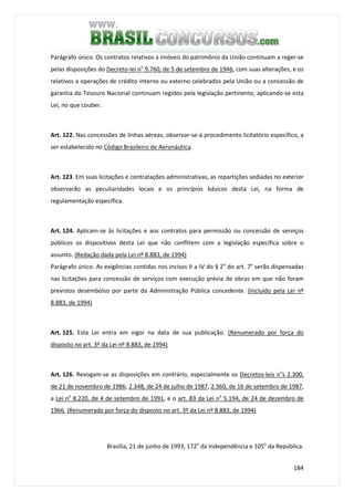 184
Parágrafo único. Os contratos relativos a imóveis do patrimônio da União continuam a reger-se
pelas disposições do Decreto-lei no
9.760, de 5 de setembro de 1946, com suas alterações, e os
relativos a operações de crédito interno ou externo celebrados pela União ou a concessão de
garantia do Tesouro Nacional continuam regidos pela legislação pertinente, aplicando-se esta
Lei, no que couber.
Art. 122. Nas concessões de linhas aéreas, observar-se-á procedimento licitatório específico, a
ser estabelecido no Código Brasileiro de Aeronáutica.
Art. 123. Em suas licitações e contratações administrativas, as repartições sediadas no exterior
observarão as peculiaridades locais e os princípios básicos desta Lei, na forma de
regulamentação específica.
Art. 124. Aplicam-se às licitações e aos contratos para permissão ou concessão de serviços
públicos os dispositivos desta Lei que não conflitem com a legislação específica sobre o
assunto. (Redação dada pela Lei nº 8.883, de 1994)
Parágrafo único. As exigências contidas nos incisos II a IV do § 2o
do art. 7o
serão dispensadas
nas licitações para concessão de serviços com execução prévia de obras em que não foram
previstos desembolso por parte da Administração Pública concedente. (Incluído pela Lei nº
8.883, de 1994)
Art. 125. Esta Lei entra em vigor na data de sua publicação. (Renumerado por força do
disposto no art. 3º da Lei nº 8.883, de 1994)
Art. 126. Revogam-se as disposições em contrário, especialmente os Decretos-leis no
s 2.300,
de 21 de novembro de 1986, 2.348, de 24 de julho de 1987, 2.360, de 16 de setembro de 1987,
a Lei no
8.220, de 4 de setembro de 1991, e o art. 83 da Lei no
5.194, de 24 de dezembro de
1966. (Renumerado por força do disposto no art. 3º da Lei nº 8.883, de 1994)
Brasília, 21 de junho de 1993, 172o
da Independência e 105o
da República.
 