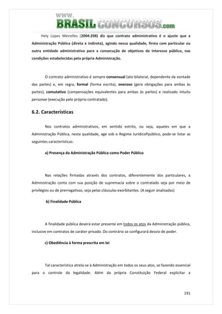 191
Hely Lopes Meirelles (2004:208) diz que contrato administrativo é o ajuste que a
Administração Pública (direta e indireta), agindo nessa qualidade, firma com particular ou
outra entidade administrativa para a consecução de objetivos de interesse público, nas
condições estabelecidas pela própria Administração.
O contrato administrativo é sempre consensual (ato bilateral, dependente da vontade
das partes) e, em regra, formal (forma escrita), oneroso (gera obrigações para ambas às
partes), comutativo (compensações equivalentes para ambas às partes) e realizado intuitu
personae (execução pelo próprio contratado).
6.2. Características
Nos contratos administrativos, em sentido estrito, ou seja, aqueles em que a
Administração Pública, nesta qualidade, age sob o Regime JurídicoPpúblico, pode-se listar as
seguintes características:
a) Presença da Administração Pública como Poder Público
Nas relações firmadas através dos contratos, diferentemente dos particulares, a
Administração conta com sua posição de supremacia sobre o contratado seja por meio de
privilégios ou de prerrogativas, seja pelas cláusulas exorbitantes. (A seguir analisadas)
b) Finalidade Pública
A finalidade pública deverá estar presente em todos os atos da Administração pública,
inclusive em contratos de caráter privado. Do contrário se configurará desvio de poder.
c) Obediência à forma prescrita em lei
Tal característica atrela-se à Administração em todos os seus atos, se fazendo essencial
para o controle da legalidade. Além da própria Constituição Federal explicitar a
 