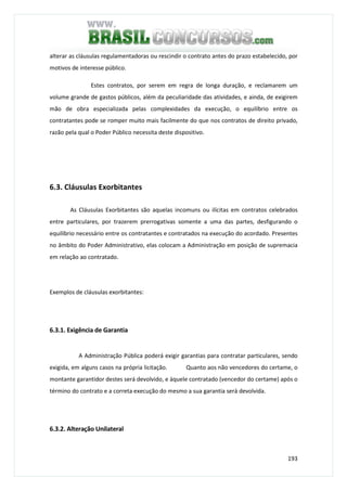 193
alterar as cláusulas regulamentadoras ou rescindir o contrato antes do prazo estabelecido, por
motivos de interesse público.
Estes contratos, por serem em regra de longa duração, e reclamarem um
volume grande de gastos públicos, além da peculiaridade das atividades, e ainda, de exigirem
mão de obra especializada pelas complexidades da execução, o equilíbrio entre os
contratantes pode se romper muito mais facilmente do que nos contratos de direito privado,
razão pela qual o Poder Público necessita deste dispositivo.
6.3. Cláusulas Exorbitantes
As Cláusulas Exorbitantes são aquelas incomuns ou ilícitas em contratos celebrados
entre particulares, por trazerem prerrogativas somente a uma das partes, desfigurando o
equilíbrio necessário entre os contratantes e contratados na execução do acordado. Presentes
no âmbito do Poder Administrativo, elas colocam a Administração em posição de supremacia
em relação ao contratado.
Exemplos de cláusulas exorbitantes:
6.3.1. Exigência de Garantia
A Administração Pública poderá exigir garantias para contratar particulares, sendo
exigida, em alguns casos na própria licitação. Quanto aos não vencedores do certame, o
montante garantidor destes será devolvido, e àquele contratado (vencedor do certame) após o
término do contrato e a correta execução do mesmo a sua garantia será devolvida.
6.3.2. Alteração Unilateral
 