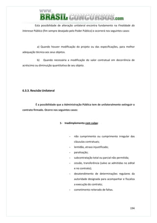 194
Esta possibilidade de alteração unilateral encontra fundamento na Finalidade do
Interesse Público (fim sempre desejado pelo Poder Público) e ocorrerá nos seguintes casos:
a) Quando houver modificação do projeto ou das especificações, para melhor
adequação técnica aos seus objetos.
b) Quando necessária a modificação do valor contratual em decorrência de
acréscimo ou diminuição quantitativa de seu objeto.
6.3.3. Rescisão Unilateral
É a possibilidade que a Administração Pública tem de unilateralmente extinguir o
contrato firmado. Ocorre nos seguintes casos:
1- Inadimplemento com culpa:
- não cumprimento ou cumprimento irregular das
cláusulas contratuais;
- lentidão, atraso injustificado;
- paralisação;
- subcontratação total ou parcial não permitida;
- cessão, transferência (salvo se admitidas no edital
e no contrato);
- desatendimento de determinações regulares da
autoridade designada para acompanhar e fiscaliza
a execução do contrato;
- cometimento reiterado de faltas.
 
