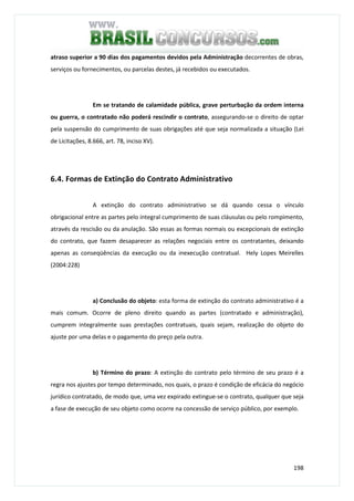 198
atraso superior a 90 dias dos pagamentos devidos pela Administração decorrentes de obras,
serviços ou fornecimentos, ou parcelas destes, já recebidos ou executados.
Em se tratando de calamidade pública, grave perturbação da ordem interna
ou guerra, o contratado não poderá rescindir o contrato, assegurando-se o direito de optar
pela suspensão do cumprimento de suas obrigações até que seja normalizada a situação (Lei
de Licitações, 8.666, art. 78, inciso XV).
6.4. Formas de Extinção do Contrato Administrativo
A extinção do contrato administrativo se dá quando cessa o vínculo
obrigacional entre as partes pelo integral cumprimento de suas cláusulas ou pelo rompimento,
através da rescisão ou da anulação. São essas as formas normais ou excepcionais de extinção
do contrato, que fazem desaparecer as relações negociais entre os contratantes, deixando
apenas as conseqüências da execução ou da inexecução contratual. Hely Lopes Meirelles
(2004:228)
a) Conclusão do objeto: esta forma de extinção do contrato administrativo é a
mais comum. Ocorre de pleno direito quando as partes (contratado e administração),
cumprem integralmente suas prestações contratuais, quais sejam, realização do objeto do
ajuste por uma delas e o pagamento do preço pela outra.
b) Término do prazo: A extinção do contrato pelo término de seu prazo é a
regra nos ajustes por tempo determinado, nos quais, o prazo é condição de eficácia do negócio
jurídico contratado, de modo que, uma vez expirado extingue-se o contrato, qualquer que seja
a fase de execução de seu objeto como ocorre na concessão de serviço público, por exemplo.
 