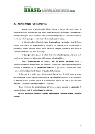 19
2.3. Administração Pública Indireta
Apenas com a Administração Pública Direta, o Estado não seria capaz de
administrar todo o território nacional, tanto pela sua extensão quanto pela complexidade e
volume das relações sociais existentes entre o administrado (particular) e o Governo. Por isso,
houve-se por bem outorgar poderes para outras estruturas (Entidades).
A Administração Pública Indireta ou Descentralizada é a atuação estatal de forma
indireta na prestação dos serviços públicos que se dá por meio de outras pessoas jurídicas,
distintas da própria entidade política. Estas estruturas recebem poderes de gerir áreas da
Administração Pública por meio de outorga.
A outorga ocorre quando o Estado cria uma entidade (pessoa jurídica) e a ela
transfere, por lei, determinado serviço público ou de utilidade pública.
Nesta descentralização de poderes não há vinculo hierárquico entre a
Administração Central e as Entidades que recebem a titularidade e a execução destes poderes,
portanto, as entidades não são subordinadas ao Estado. O que existe na relação entre ambas
é um poder chamado de Controle com atribuições de fiscalização.
O Controle é "o poder que a Administração Central tem de influir sobre a pessoa
descentralizada”. Assim, enquanto os poderes do hierarca são presumidos, os do controlador
só existem quando previstos em lei e se manifestam apenas em relação aos atos nela
indicados". Celso Antônio Bandeira de Mello (2004:141)
Estas Entidades são personalizadas, portanto, possuem vontade e capacidade de
exercer direitos e contrair obrigações por si próprios.
São elas: Autarquias, Empresas Públicas, Sociedades de Economia Mista e Fundações
Públicas.
 