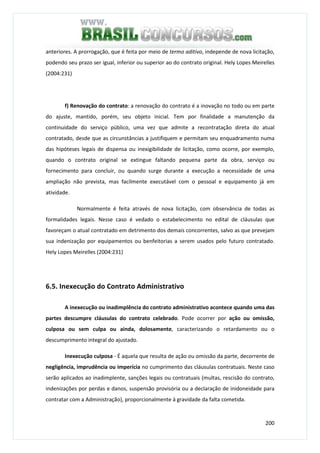 200
anteriores. A prorrogação, que é feita por meio de termo aditivo, independe de nova licitação,
podendo seu prazo ser igual, inferior ou superior ao do contrato original. Hely Lopes Meirelles
(2004:231)
f) Renovação do contrato: a renovação do contrato é a inovação no todo ou em parte
do ajuste, mantido, porém, seu objeto inicial. Tem por finalidade a manutenção da
continuidade do serviço público, uma vez que admite a recontratação direta do atual
contratado, desde que as circunstâncias a justifiquem e permitam seu enquadramento numa
das hipóteses legais de dispensa ou inexigibilidade de licitação, como ocorre, por exemplo,
quando o contrato original se extingue faltando pequena parte da obra, serviço ou
fornecimento para concluir, ou quando surge durante a execução a necessidade de uma
ampliação não prevista, mas facilmente executável com o pessoal e equipamento já em
atividade.
Normalmente é feita através de nova licitação, com observância de todas as
formalidades legais. Nesse caso é vedado o estabelecimento no edital de cláusulas que
favoreçam o atual contratado em detrimento dos demais concorrentes, salvo as que prevejam
sua indenização por equipamentos ou benfeitorias a serem usados pelo futuro contratado.
Hely Lopes Meirelles (2004:231)
6.5. Inexecução do Contrato Administrativo
A inexecução ou inadimplência do contrato administrativo acontece quando uma das
partes descumpre cláusulas do contrato celebrado. Pode ocorrer por ação ou omissão,
culposa ou sem culpa ou ainda, dolosamente, caracterizando o retardamento ou o
descumprimento integral do ajustado.
Inexecução culposa - É aquela que resulta de ação ou omissão da parte, decorrente de
negligência, imprudência ou imperícia no cumprimento das cláusulas contratuais. Neste caso
serão aplicados ao inadimplente, sanções legais ou contratuais (multas, rescisão do contrato,
indenizações por perdas e danos, suspensão provisória ou a declaração de inidoneidade para
contratar com a Administração), proporcionalmente à gravidade da falta cometida.
 