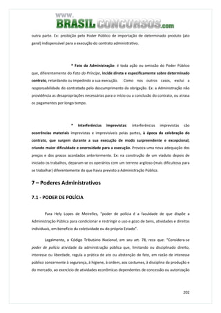 202
outra parte. Ex: proibição pelo Poder Público de importação de determinado produto (ato
geral) indispensável para a execução do contrato administrativo.
* Fato da Administração: é toda ação ou omissão do Poder Público
que, diferentemente do Fato do Príncipe, incide direta e especificamente sobre determinado
contrato, retardando ou impedindo a sua execução. Como nos outros casos, exclui a
responsabilidade do contratado pelo descumprimento da obrigação. Ex: a Administração não
providência as desapropriações necessárias para o início ou a conclusão do contrato, ou atrasa
os pagamentos por longo tempo.
* Interferências Imprevistas: interferências imprevistas são
ocorrências materiais imprevistas e imprevisíveis pelas partes, à época da celebração do
contrato, que surgem durante a sua execução de modo surpreendente e excepcional,
criando maior dificuldade e onerosidade para a execução. Provoca uma nova adequação dos
preços e dos prazos acordados anteriormente. Ex: na construção de um viaduto depois de
iniciado os trabalhos, deparam-se os operários com um terreno argiloso (mais dificultoso para
se trabalhar) diferentemente do que havia previsto a Administração Pública.
7 – Poderes Administrativos
7.1 - PODER DE POLÍCIA
Para Hely Lopes de Meirelles, “poder de polícia é a faculdade de que dispõe a
Administração Pública para condicionar e restringir o uso e gozo de bens, atividades e direitos
individuais, em benefício da coletividade ou do próprio Estado”.
Legalmente, o Código Tributário Nacional, em seu art. 78, reza que: “Considera-se
poder de polícia atividade da administração pública que, limitando ou disciplinado direito,
interesse ou liberdade, regula a prática de ato ou abstenção de fato, em razão de interesse
público concernente à segurança, à higiene, à ordem, aos costumes, à disciplina da produção e
do mercado, ao exercício de atividades econômicas dependentes de concessão ou autorização
 