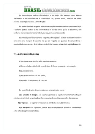 204
Os denominados poderes discricionário e vinculado “não existem como poderes
autônomos; a discricionariedade e a vinculação são, quando muito, atributos de outros
poderes ou competências da Administração”.
No poder vinculado o agente público fica completamente submisso aos ditames legais
e somente poderá praticar o ato administrativo de acordo com o que a lei determina, sem
nenhuma margem de discricionariedade, ou seja, sem poder de decisão.
Quanto ao poder discricionário, o agente público poderá praticar o ato administrativo
com uma certa margem de escolha, no que diz respeito aos quesitos de conveniência e
oportunidade, mas, sempre dentro de um certo limite imposto pela própria legislação vigente.
7.3 - PODER HIERÁRQUICO
A hierarquia se caracteriza pelos seguintes aspectos:
a) é uma relação estabelecida entre órgãos, de forma necessária e permanente,
b) que os coordena,
c) e que os subordina uns aos outros,
d) e gradua a competência de cada um.
Do poder hierárquico decorrem algumas conseqüências, como:
a) a unidade de direção - as ordens superiores se espalham harmonicamente pela
estrutura, imprimindo uma direção uniforme e evitando condutas e decisões discrepantes;
b) a vigilância - os superiores fiscalizam as atividades dos subordinados;
c) a disciplina - os superiores, dentro de sua competência, punem os subordinados
pelas faltas disciplinares cometidas;
 