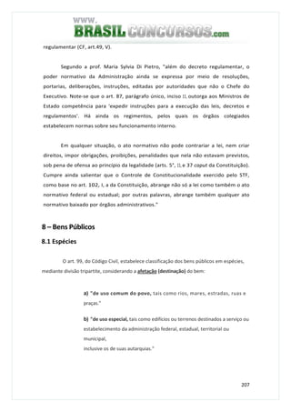 207
regulamentar (CF, art.49, V).
Segundo a prof. Maria Sylvia Di Pietro, "além do decreto regulamentar, o
poder normativo da Administração ainda se expressa por meio de resoluções,
portarias, deliberações, instruções, editadas por autoridades que não o Chefe do
Executivo. Note-se que o art. 87, parágrafo único, inciso 11, outorga aos Ministros de
Estado competência para 'expedir instruções para a execução das leis, decretos e
regulamentos'. Há ainda os regimentos, pelos quais os órgãos colegiados
estabelecem normas sobre seu funcionamento interno.
Em qualquer situação, o ato normativo não pode contrariar a lei, nem criar
direitos, impor obrigações, proibições, penalidades que nela não estavam previstos,
sob pena de ofensa ao princípio da legalidade (arts. 5°, 11, e 37 caput da Constituição).
Cumpre ainda salientar que o Controle de Constitucionalidade exercido pelo STF,
como base no art. 102, I, a da Constituição, abrange não só a lei como também o ato
normativo federal ou estadual; por outras palavras, abrange também qualquer ato
normativo baixado por órgãos administrativos."
8 – Bens Públicos
8.1 Espécies
O art. 99, do Código Civil, estabelece classificação dos bens públicos em espécies,
mediante divisão tripartite, considerando a afetação (destinação) do bem:
a) "de uso comum do povo, tais como rios, mares, estradas, ruas e
praças."
b) "de uso especial, tais como edifícios ou terrenos destinados a serviço ou
estabelecimento da administração federal, estadual, territorial ou
municipal,
inclusive os de suas autarquias."
 