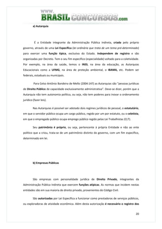 20
a) Autarquia
É a Entidade integrante da Administração Pública Indireta, criada pelo próprio
governo, através de uma Lei Específica (lei ordinária que trata de um tema pré-determinado)
para exercer uma função típica, exclusiva do Estado. Independem de registro e são
organizadas por Decreto. Tem o seu fim específico (especialidade) voltado para a coletividade.
Por exemplo, na área da saúde, temos o INSS, na área da educação, as Autarquias
Educacionais como a UFMG, na área de proteção ambiental, o IBAMA, etc. Podem ser
federais, estaduais ou municipais.
Para Celso Antônio Bandeira de Mello (2004:147) as Autarquias são "pessoas jurídicas
de Direito Público de capacidade exclusivamente administrativa". Deve-se dizer, porém que a
Autarquia não tem autonomia política, ou seja, não tem poderes para inovar o ordenamento
jurídico (fazer leis).
Nas Autarquias é possível ser adotado dois regimes jurídicos de pessoal, o estatutário,
em que o servidor público ocupa um cargo público, regido por um por estatuto, ou o celetista,
em que o empregado público ocupa emprego público regido pelas Lei Trabalhistas (CLT).
Seu patrimônio é próprio, ou seja, pertencente à própria Entidade e não ao ente
político que a criou, trata-se de um patrimônio distinto do governo, com um fim específico,
determinado em lei.
b) Empresas Públicas
São empresas com personalidade jurídica de Direito Privado, integrantes da
Administração Pública Indireta que exercem funções atípicas. As normas que incidem nestas
entidades são em sua maioria de direito privado, provenientes do Código Civil.
São autorizadas por Lei Específica a funcionar como prestadoras de serviços públicos,
ou exploradoras de atividade econômica. Além desta autorização é necessário o registro dos
 